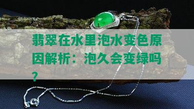 翡翠在水里泡水变色原因解析：泡久会变绿吗？