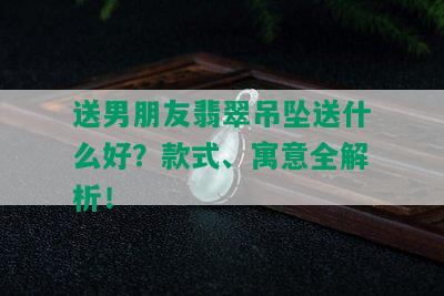 送男朋友翡翠吊坠送什么好？款式、寓意全解析！