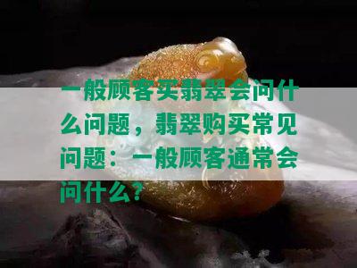 一般顾客买翡翠会问什么问题，翡翠购买常见问题：一般顾客通常会问什么？