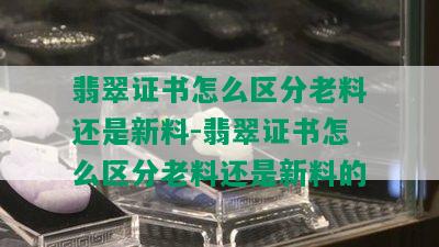 翡翠证书怎么区分老料还是新料-翡翠证书怎么区分老料还是新料的