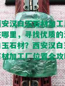 西安汉白玉石材加工厂在哪里，寻找优质的汉白玉石材？西安汉白玉石材加工厂位置全攻略！