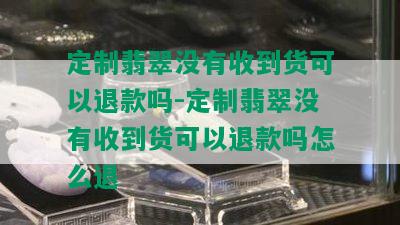 定制翡翠没有收到货可以退款吗-定制翡翠没有收到货可以退款吗怎么退