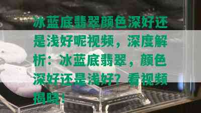 冰蓝底翡翠颜色深好还是浅好呢视频，深度解析：冰蓝底翡翠，颜色深好还是浅好？看视频揭晓！