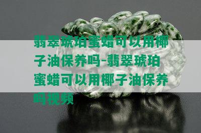 翡翠琥珀蜜蜡可以用椰子油保养吗-翡翠琥珀蜜蜡可以用椰子油保养吗视频