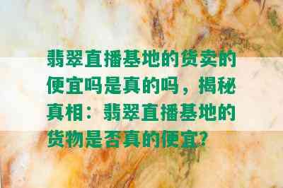 翡翠直播基地的货卖的便宜吗是真的吗，揭秘真相：翡翠直播基地的货物是否真的便宜？