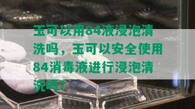 玉可以用84液浸泡清洗吗，玉可以安全使用84消液进行浸泡清洗吗？