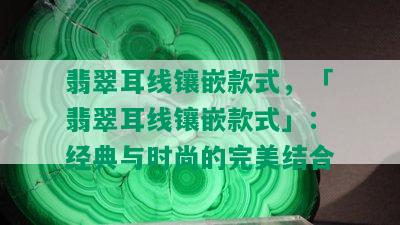 翡翠耳线镶嵌款式，「翡翠耳线镶嵌款式」：经典与时尚的完美结合