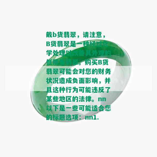 戴b货翡翠，请注意，B货翡翠是一种经过化学处理以改善其外观的低质量翡翠。购买B货翡翠可能会对您的财务状况造成负面影响，并且这种行为可能违反了某些地区的法律。nn以下是一些可能适合您的标题选项：nn1. 