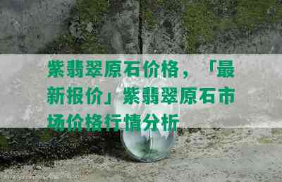 紫翡翠原石价格，「最新报价」紫翡翠原石市场价格行情分析