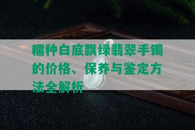 糯种白底飘绿翡翠手镯的价格、保养与鉴定方法全解析