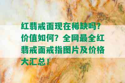 红翡戒面现在稀缺吗？价值如何？全网最全红翡戒面戒指图片及价格大汇总！