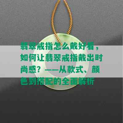 翡翠戒指怎么戴好看，如何让翡翠戒指戴出时尚感？——从款式、颜色到搭配的全面解析