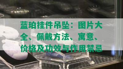 蓝珀挂件吊坠：图片大全、佩戴方法、寓意、价格及功效与作用禁忌