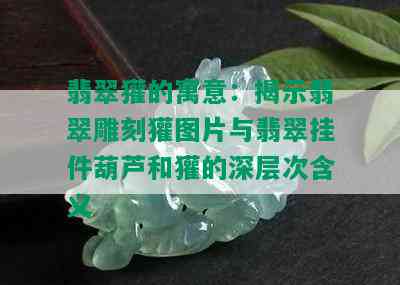 翡翠獾的寓意：揭示翡翠雕刻獾图片与翡翠挂件葫芦和獾的深层次含义