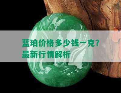 蓝珀价格多少钱一克？最新行情解析