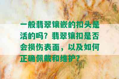 一般翡翠镶嵌的扣头是活的吗？翡翠镶扣是否会损伤表面，以及如何正确佩戴和维护？