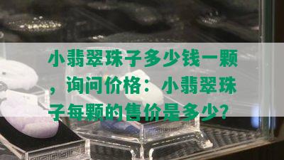 小翡翠珠子多少钱一颗，询问价格：小翡翠珠子每颗的售价是多少？