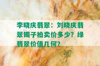 李晓庆翡翠：刘晓庆翡翠镯子拍卖价多少？绿翡翠价值几何？