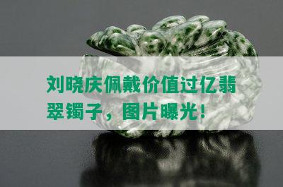 刘晓庆佩戴价值过亿翡翠镯子，图片曝光！