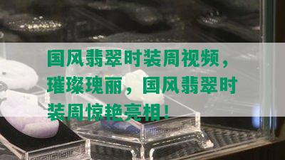 国风翡翠时装周视频，璀璨瑰丽，国风翡翠时装周惊艳亮相！