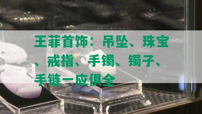 王菲首饰：吊坠、珠宝、戒指、手镯、镯子、手链一应俱全