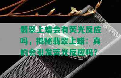 翡翠上蜡会有荧光反应吗，揭秘翡翠上蜡：真的会引发荧光反应吗？