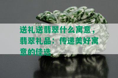 送礼送翡翠什么寓意，翡翠礼品：传递美好寓意的佳选