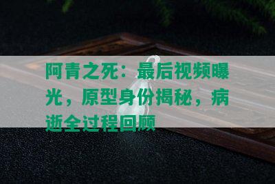 阿青之死：最后视频曝光，原型身份揭秘，病逝全过程回顾