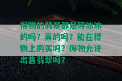 得物的翡翠都是碎冰冰的吗？真的吗？能在得物上购买吗？得物允许出售翡翠吗？