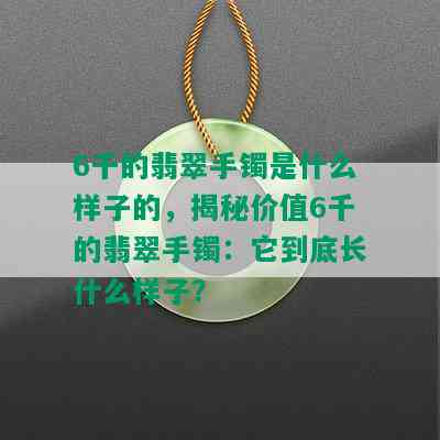 6千的翡翠手镯是什么样子的，揭秘价值6千的翡翠手镯：它到底长什么样子？