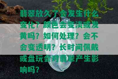 翡翠放久了会发生什么变化？颜色会变淡或发黄吗？如何处理？会不会变透明？长时间佩戴或盘玩会对翡翠产生影响吗？