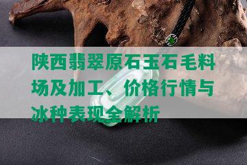 陕西翡翠原石玉石毛料场及加工、价格行情与冰种表现全解析