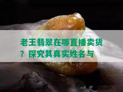 老王翡翠在哪直播卖货？探究其真实姓名与