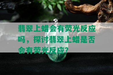 翡翠上蜡会有荧光反应吗，探讨翡翠上蜡是否会有荧光反应？