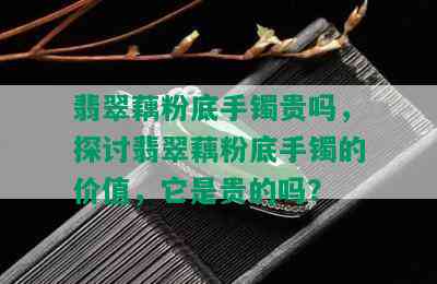 翡翠藕粉底手镯贵吗，探讨翡翠藕粉底手镯的价值，它是贵的吗？