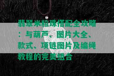 翡翠米粒珠搭配全攻略：与葫芦、图片大全、款式、项链图片及编绳教程的完美组合