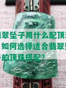 翡翠坠子用什么配顶珠，如何选择适合翡翠坠子的顶珠搭配？