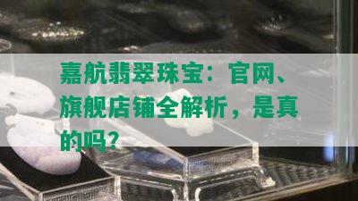 嘉航翡翠珠宝：官网、旗舰店铺全解析，是真的吗？