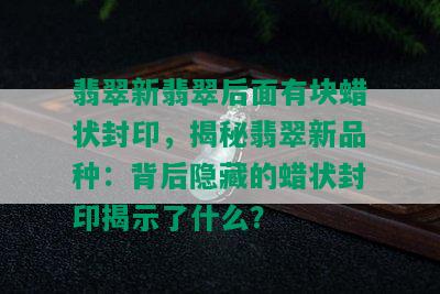 翡翠新翡翠后面有块蜡状封印，揭秘翡翠新品种：背后隐藏的蜡状封印揭示了什么？