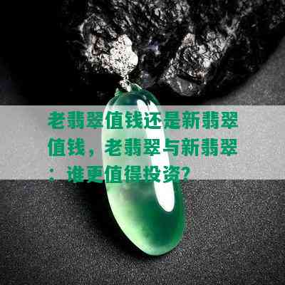 老翡翠值钱还是新翡翠值钱，老翡翠与新翡翠：谁更值得投资？