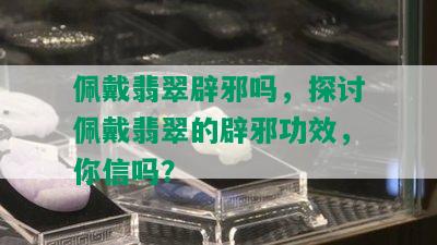 佩戴翡翠辟邪吗，探讨佩戴翡翠的辟邪功效，你信吗？