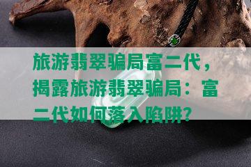 旅游翡翠骗局富二代，揭露旅游翡翠骗局：富二代如何落入陷阱？