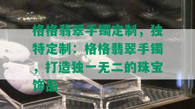 格格翡翠手镯定制，独特定制：格格翡翠手镯，打造独一无二的珠宝饰品