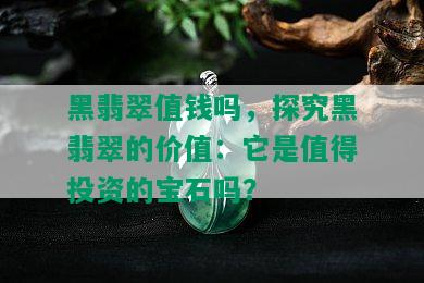 黑翡翠值钱吗，探究黑翡翠的价值：它是值得投资的宝石吗？