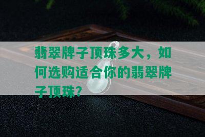 翡翠牌子顶珠多大，如何选购适合你的翡翠牌子顶珠？