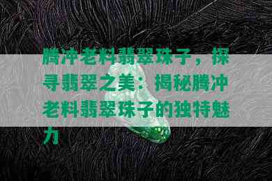 腾冲老料翡翠珠子，探寻翡翠之美：揭秘腾冲老料翡翠珠子的独特魅力