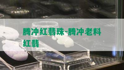 腾冲红翡珠-腾冲老料红翡