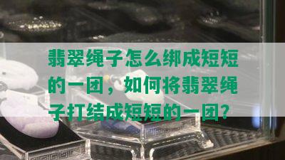 翡翠绳子怎么绑成短短的一团，如何将翡翠绳子打结成短短的一团？