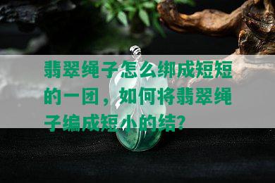 翡翠绳子怎么绑成短短的一团，如何将翡翠绳子编成短小的结？