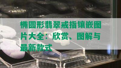 椭圆形翡翠戒指镶嵌图片大全：欣赏、图解与最新款式